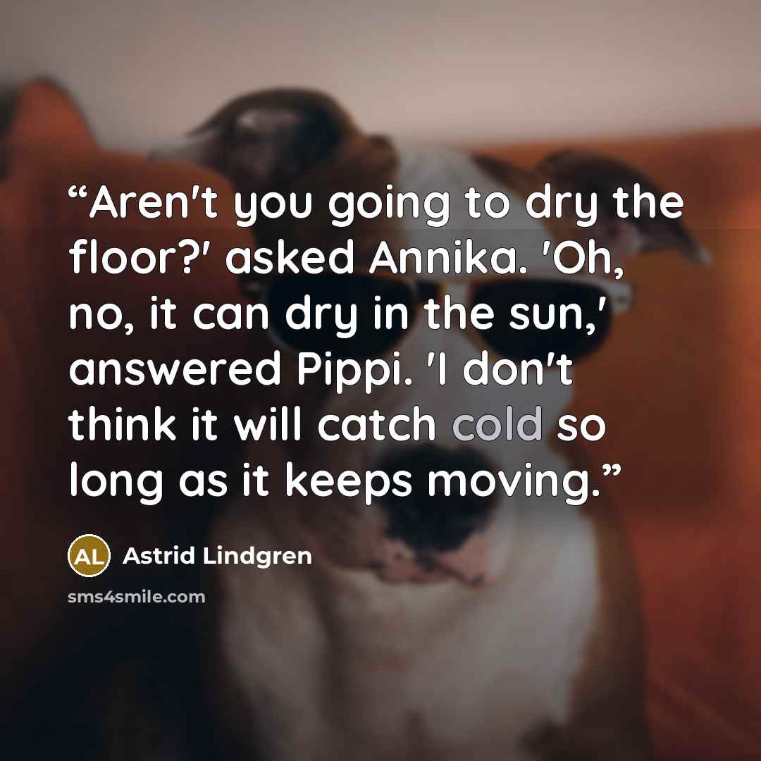 “Aren't you going to dry the floor?' asked Annika. 'Oh, no, it can dry in the sun,' answered Pippi. 'I don't think it will catch cold so long as it keeps moving.” quote by Astrid Lindgren