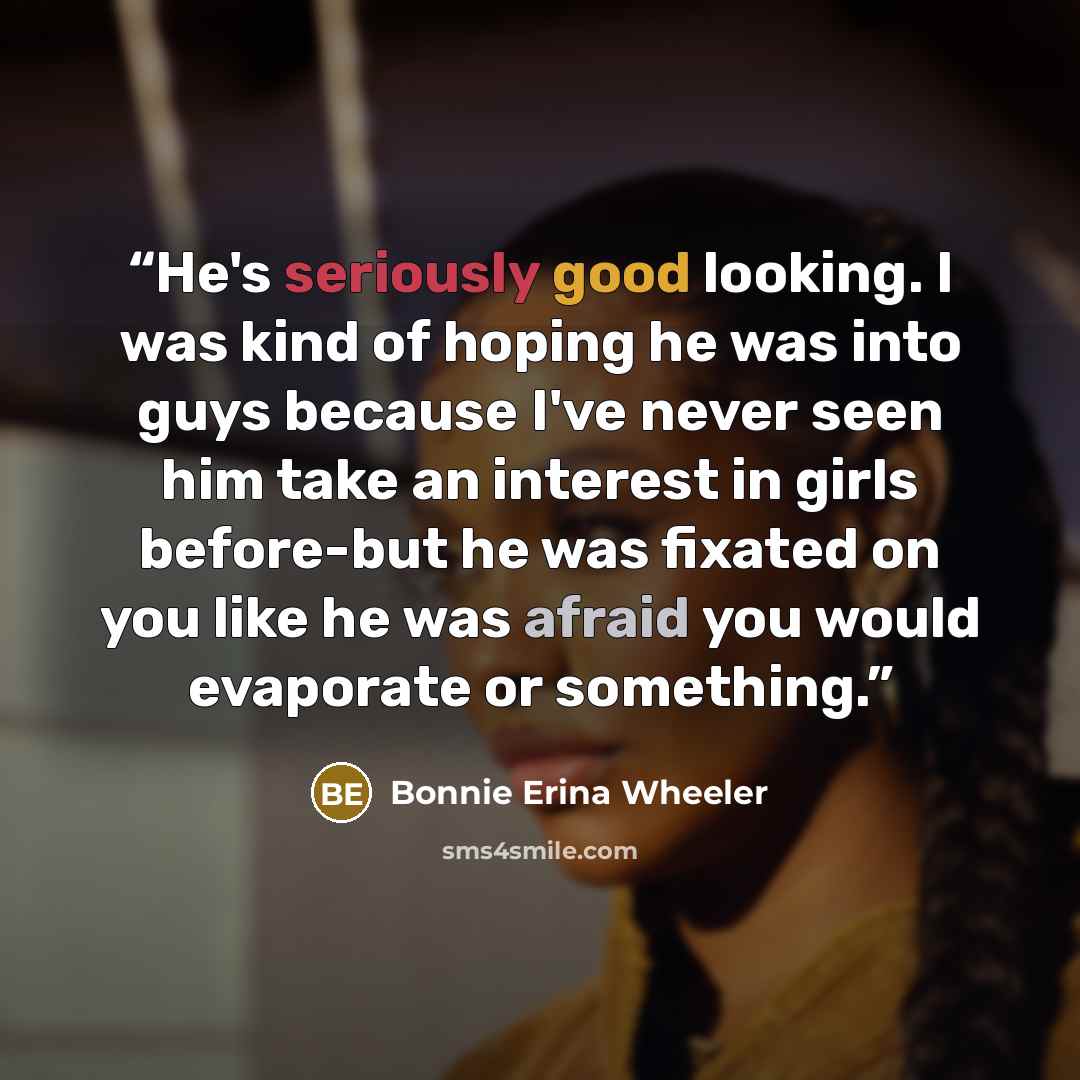 “He's seriously good looking. I was kind of hoping he was into guys because I've never seen him take an interest in girls before-but he was fixated on you like he was afraid you would evaporate or something.” quote by Bonnie Erina Wheeler