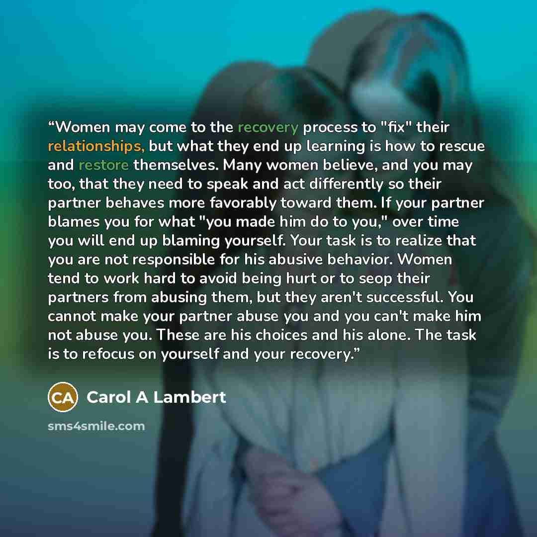 “Women may come to the recovery process to "fix" their relationships, but what they end up learning is how to rescue and restore themselves. Many women believe, and you may too, that they need to speak and act differently so their partner behaves more favorably toward them. If your partner blames…” quote by Carol A Lambert