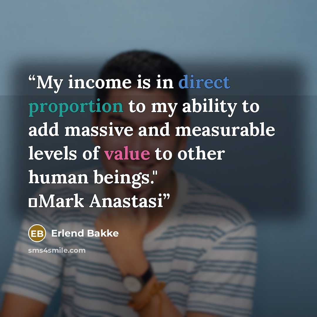 “My income is in direct proportion to my ability to add massive and measurable levels of value to other human beings." ―Mark Anastasi” quote by Erlend Bakke