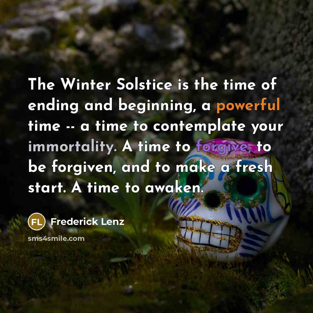 “The Winter Solstice is the time of ending and beginning, a powerful time -- a time to contemplate your immortality. A time to forgive, to be forgiven, and to make a fresh start. A time to awaken.” quote by Frederick Lenz