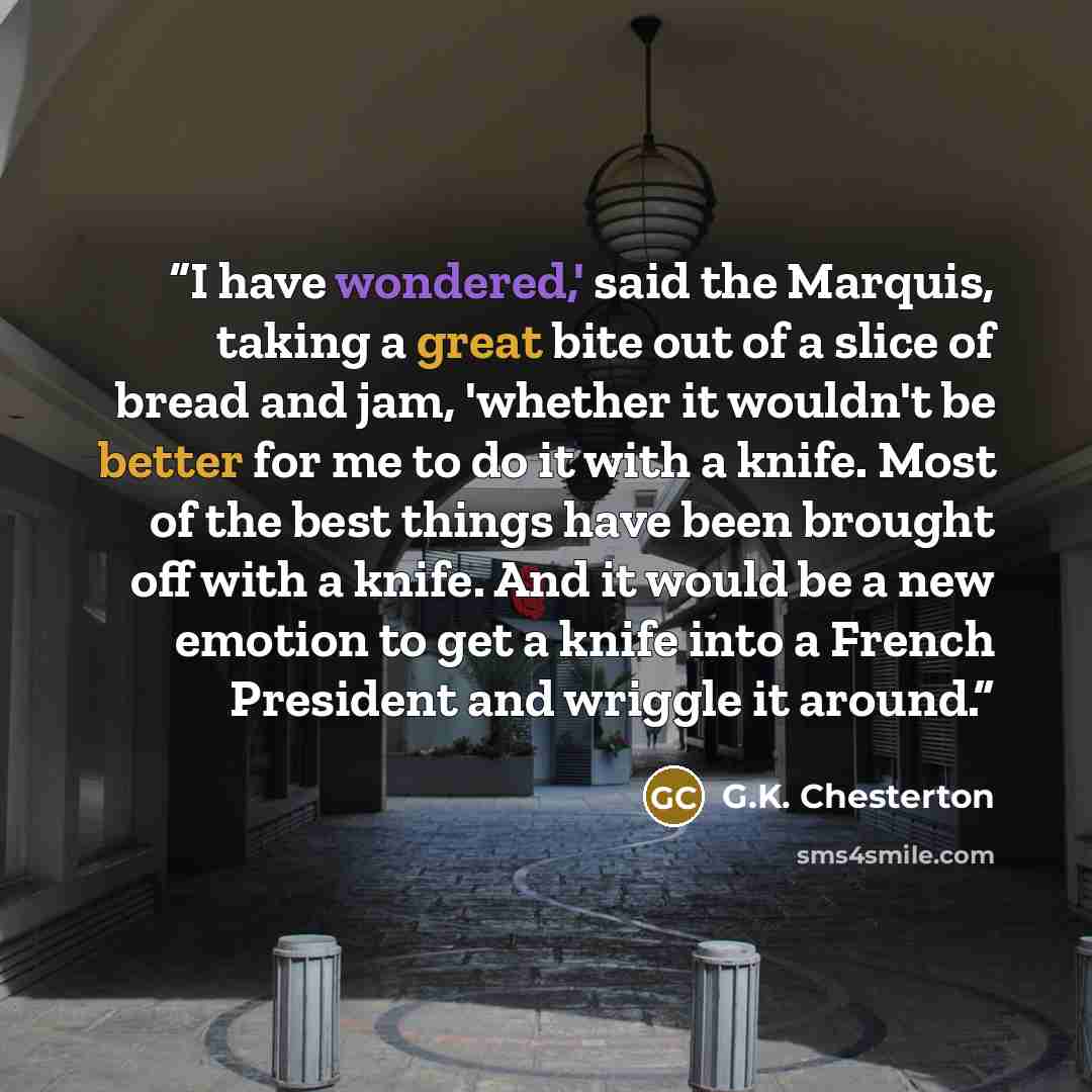 “I have wondered,' said the Marquis, taking a great bite out of a slice of bread and jam, 'whether it wouldn't be better for me to do it with a knife. Most of the best things have been brought off with a knife. And it would be a new emotion to get a knife into a French President and wriggle it…” quote by G.K. Chesterton