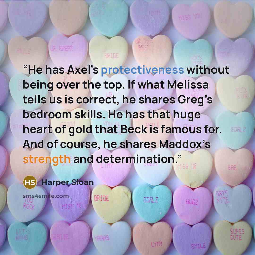“He has Axel’s protectiveness without being over the top. If what Melissa tells us is correct, he shares Greg’s bedroom skills. He has that huge heart of gold that Beck is famous for. And of course, he shares Maddox’s strength and determination.” quote by Harper Sloan