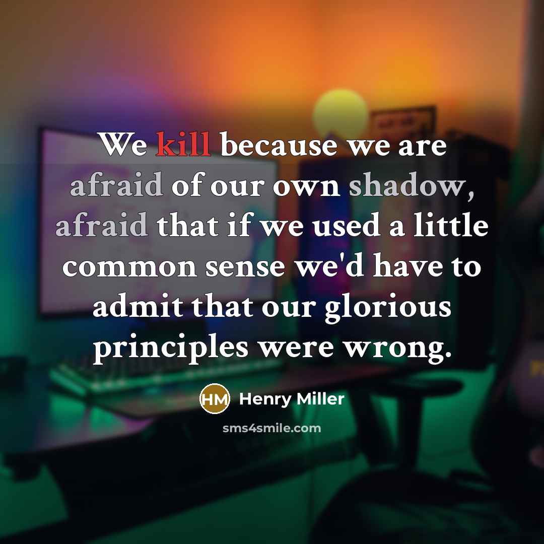 “We kill because we are afraid of our own shadow, afraid that if we used a little common sense we'd have to admit that our glorious principles were wrong.” quote by Henry Miller