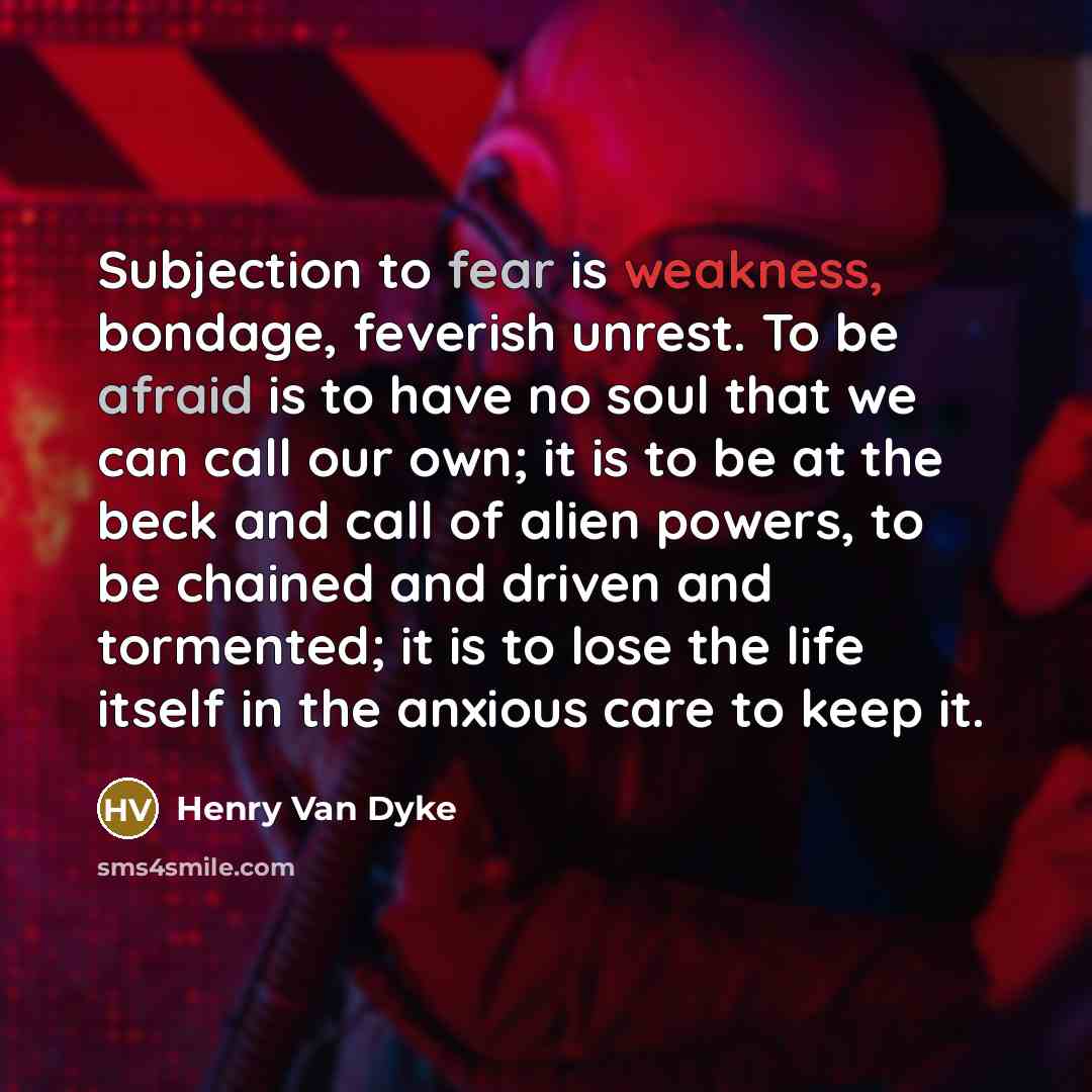 “Subjection to fear is weakness, bondage, feverish unrest. To be afraid is to have no soul that we can call our own; it is to be at the beck and call of alien powers, to be chained and driven and tormented; it is to lose the life itself in the anxious care to keep it.” quote by Henry Van Dyke