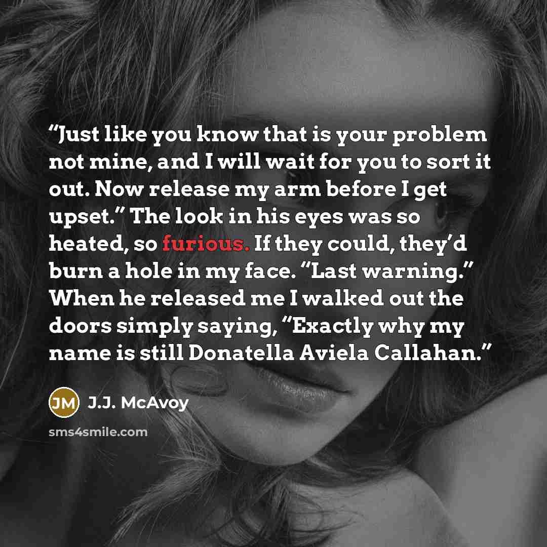 “Just like you know that is your problem not mine, and I will wait for you to sort it out. Now release my arm before I get upset.” The look in his eyes was so heated, so furious. If they could, they’d burn a hole in my face. “Last warning.” When he released me I walked out the doors simply saying…” quote by J.J. McAvoy