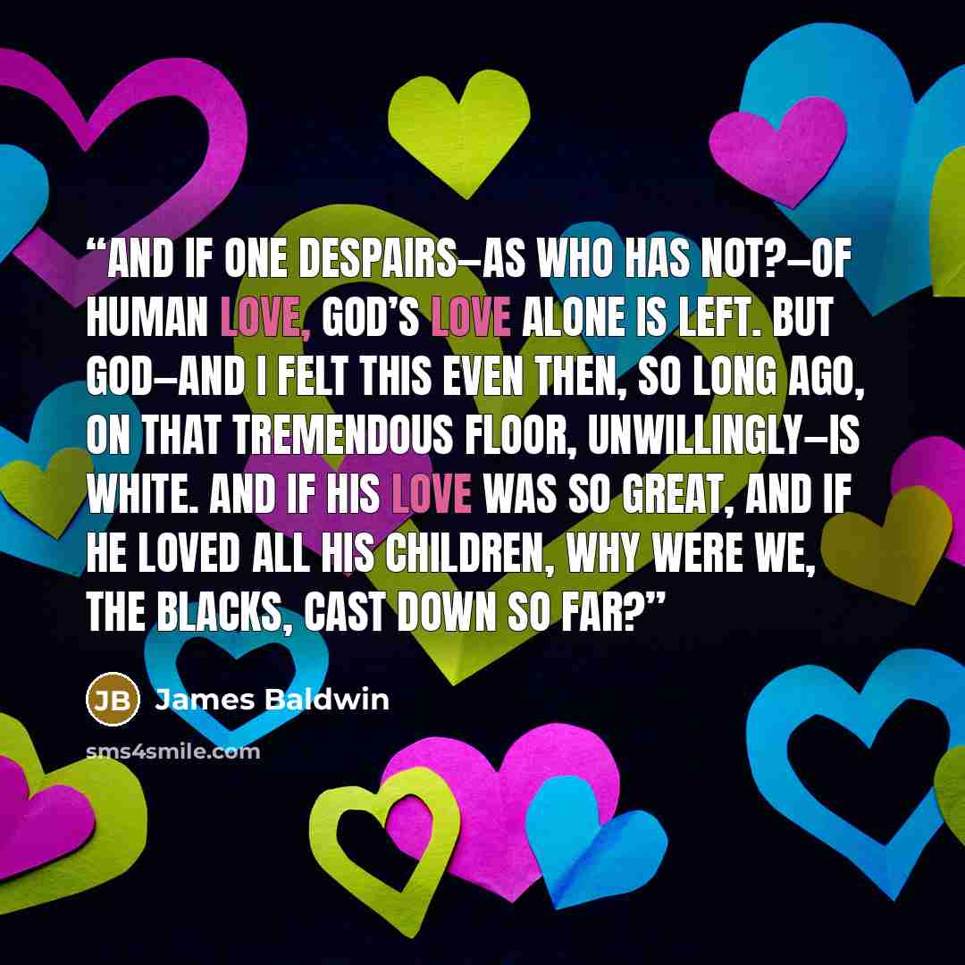 “And if one despairs—as who has not?—of human love, God’s love alone is left. But God—and I felt this even then, so long ago, on that tremendous floor, unwillingly—is white. And if His love was so great, and if He loved all His children, why were we, the blacks, cast down so far?” quote by James Baldwin