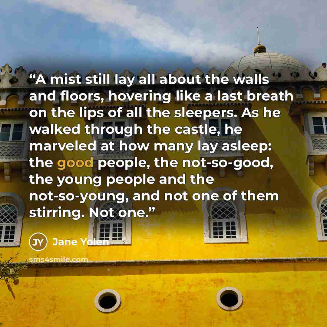 “A mist still lay all about the walls and floors, hovering like a last breath on the lips of all the sleepers. As he walked through the castle, he marveled at how many lay asleep: the good people, the not-so-good, the young people and the not-so-young, and not one of them stirring. Not one.” quote by Jane Yolen