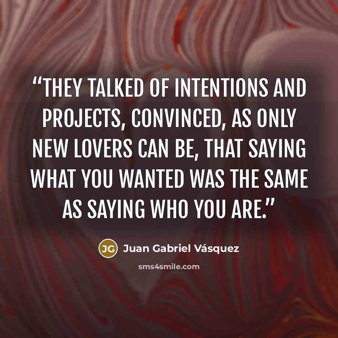 “they talked of intentions and projects, convinced, as only new lovers can be, that saying what you wanted was the same as saying who you are.” quote by Juan Gabriel Vásquez