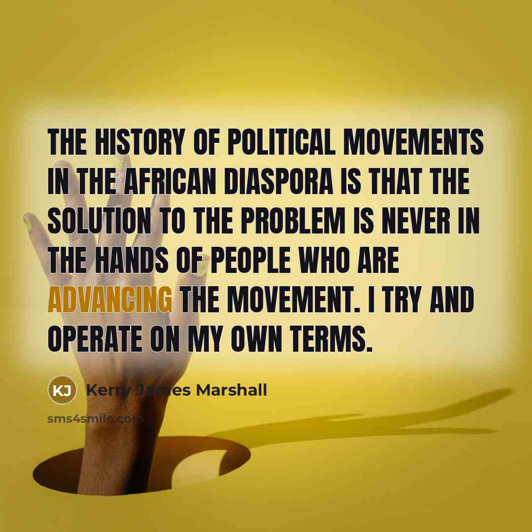 “The history of political movements in the African diaspora is that the solution to the problem is never in the hands of people who are advancing the movement. I try and operate on my own terms.” quote by Kerry James Marshall