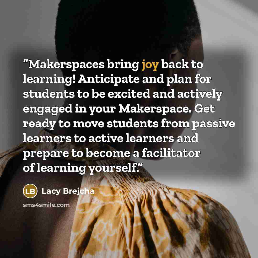 “Makerspaces bring joy back to learning! Anticipate and plan for students to be excited and actively engaged in your Makerspace. Get ready to move students from passive learners to active learners and prepare to become a facilitator of learning yourself.” quote by Lacy Brejcha