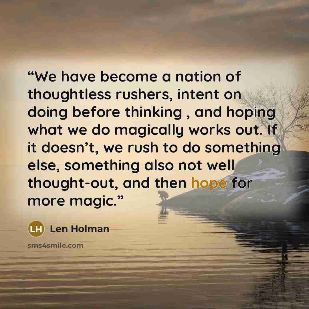 “We have become a nation of thoughtless rushers, intent on doing before thinking , and hoping what we do magically works out. If it doesn’t, we rush to do something else, something also not well thought-out, and then hope for more magic.” quote by Len Holman