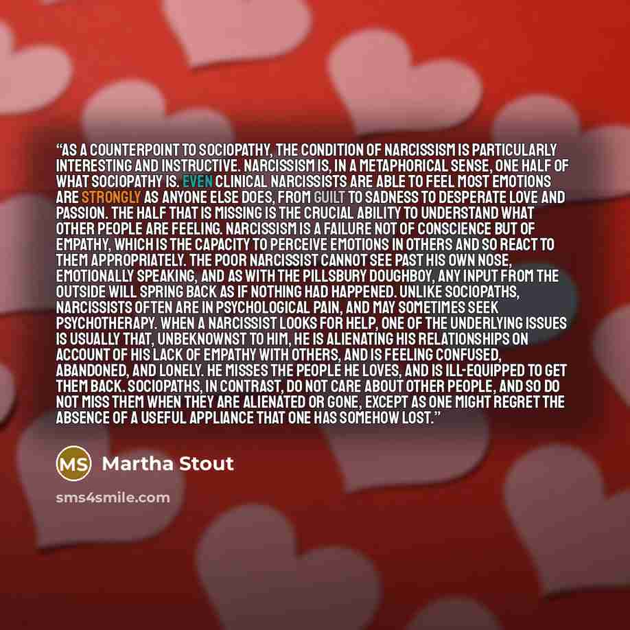 “As a counterpoint to sociopathy, the condition of narcissism is particularly interesting and instructive. Narcissism is, in a metaphorical sense, one half of what sociopathy is. Even clinical narcissists are able to feel most emotions are strongly as anyone else does, from guilt to sadness to…” quote by Martha Stout