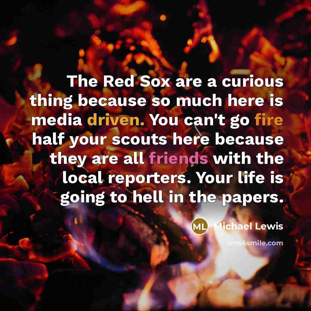 “The Red Sox are a curious thing because so much here is media driven. You can't go fire half your scouts here because they are all friends with the local reporters. Your life is going to hell in the papers.” quote by Michael Lewis