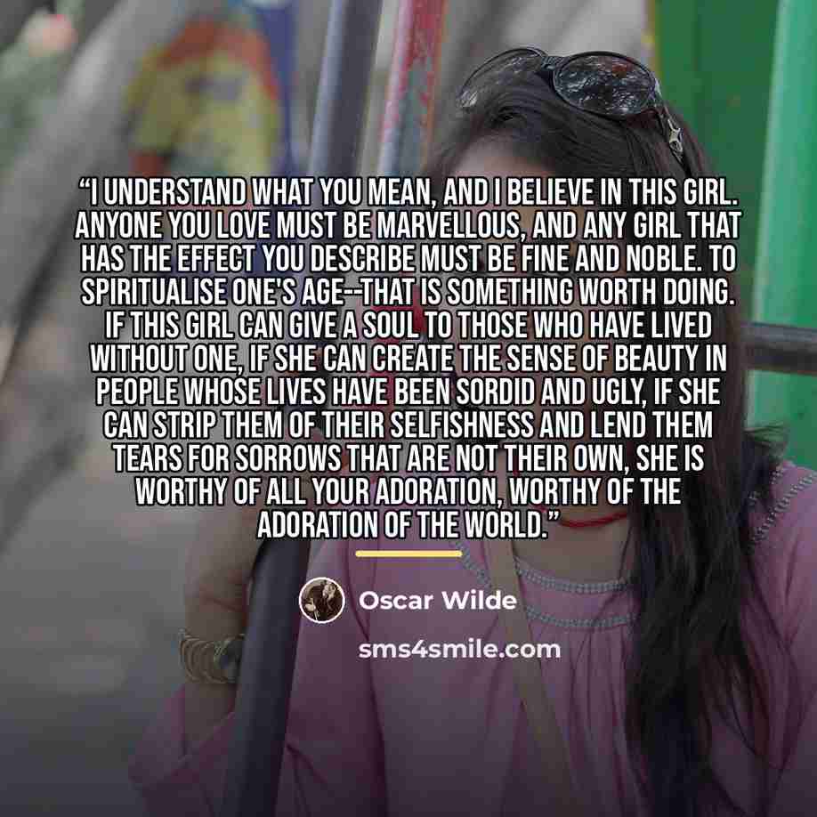 “I understand what you mean, and I believe in this girl. Anyone you love must be marvellous, and any girl that has the effect you describe must be fine and noble. To spiritualise one's age--that is something worth doing. If this girl can give a soul to those who have lived without one, if she can…” quote by Oscar Wilde