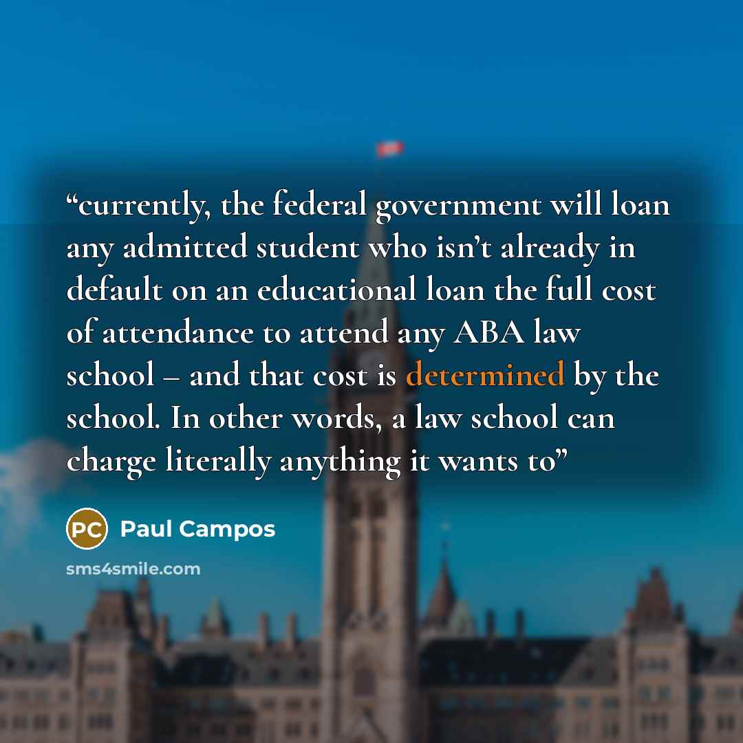 “currently, the federal government will loan any admitted student who isn’t already in default on an educational loan the full cost of attendance to attend any ABA law school – and that cost is determined by the school. In other words, a law school can charge literally anything it wants to” quote by Paul Campos