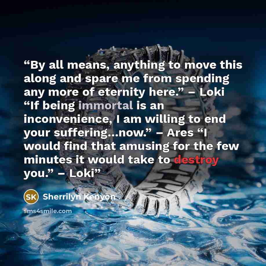 “By all means, anything to move this along and spare me from spending any more of eternity here.” – Loki “If being immortal is an inconvenience, I am willing to end your suffering…now.” – Ares “I would find that amusing for the few minutes it would take to destroy you.” – Loki” quote by Sherrilyn Kenyon