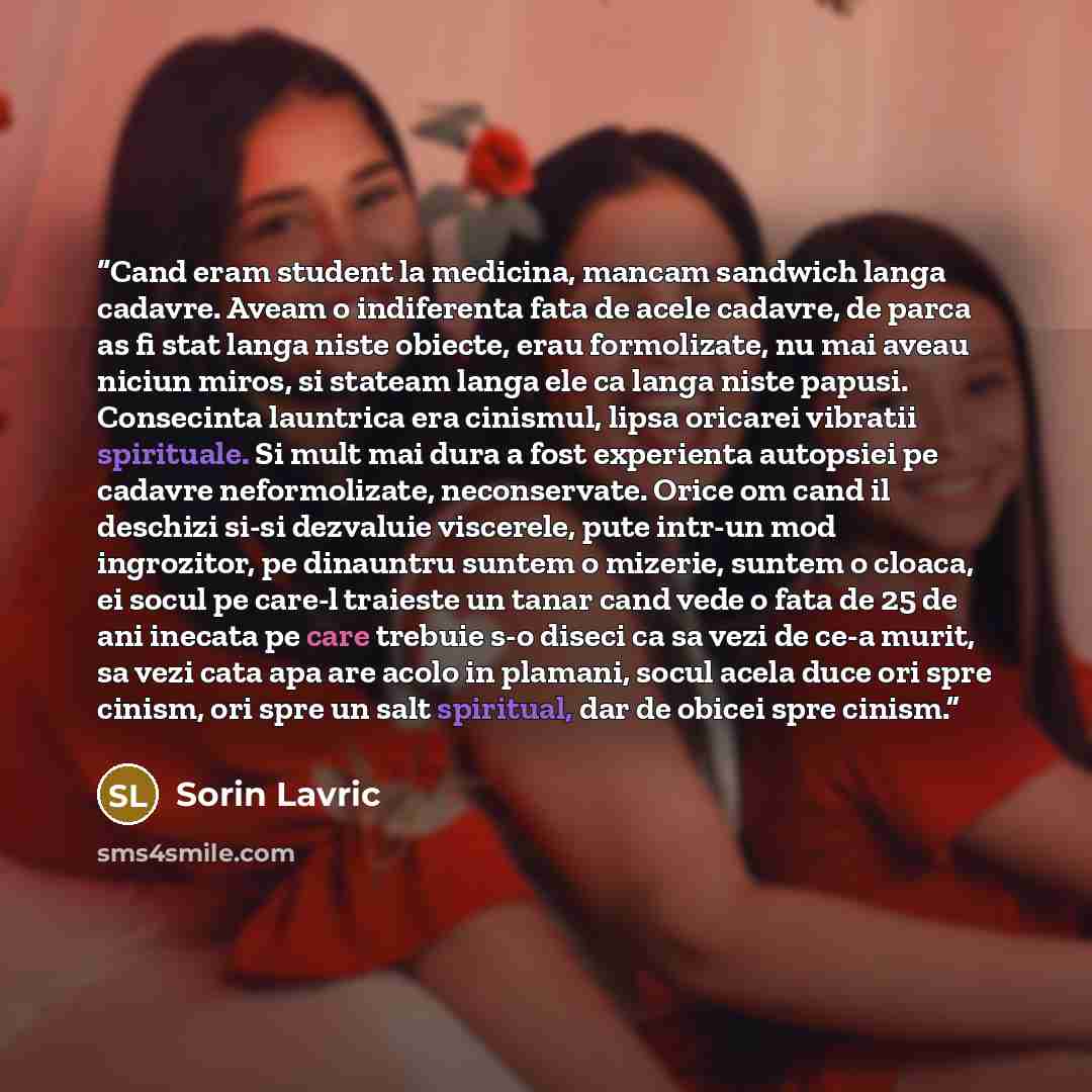 “Cand eram student la medicina, mancam sandwich langa cadavre. Aveam o indiferenta fata de acele cadavre, de parca as fi stat langa niste obiecte, erau formolizate, nu mai aveau niciun miros, si stateam langa ele ca langa niste papusi. Consecinta launtrica era cinismul, lipsa oricarei vibratii…” quote by Sorin Lavric