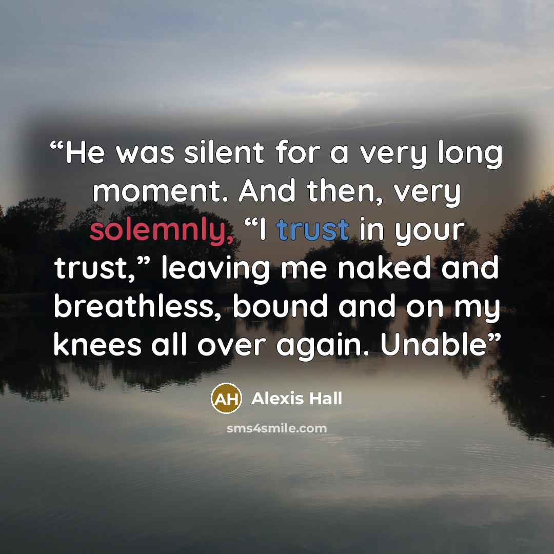 “He was silent for a very long moment. And then, very solemnly, “I trust in your trust,” leaving me naked and breathless, bound and on my knees all over again. Unable” quote by Alexis Hall