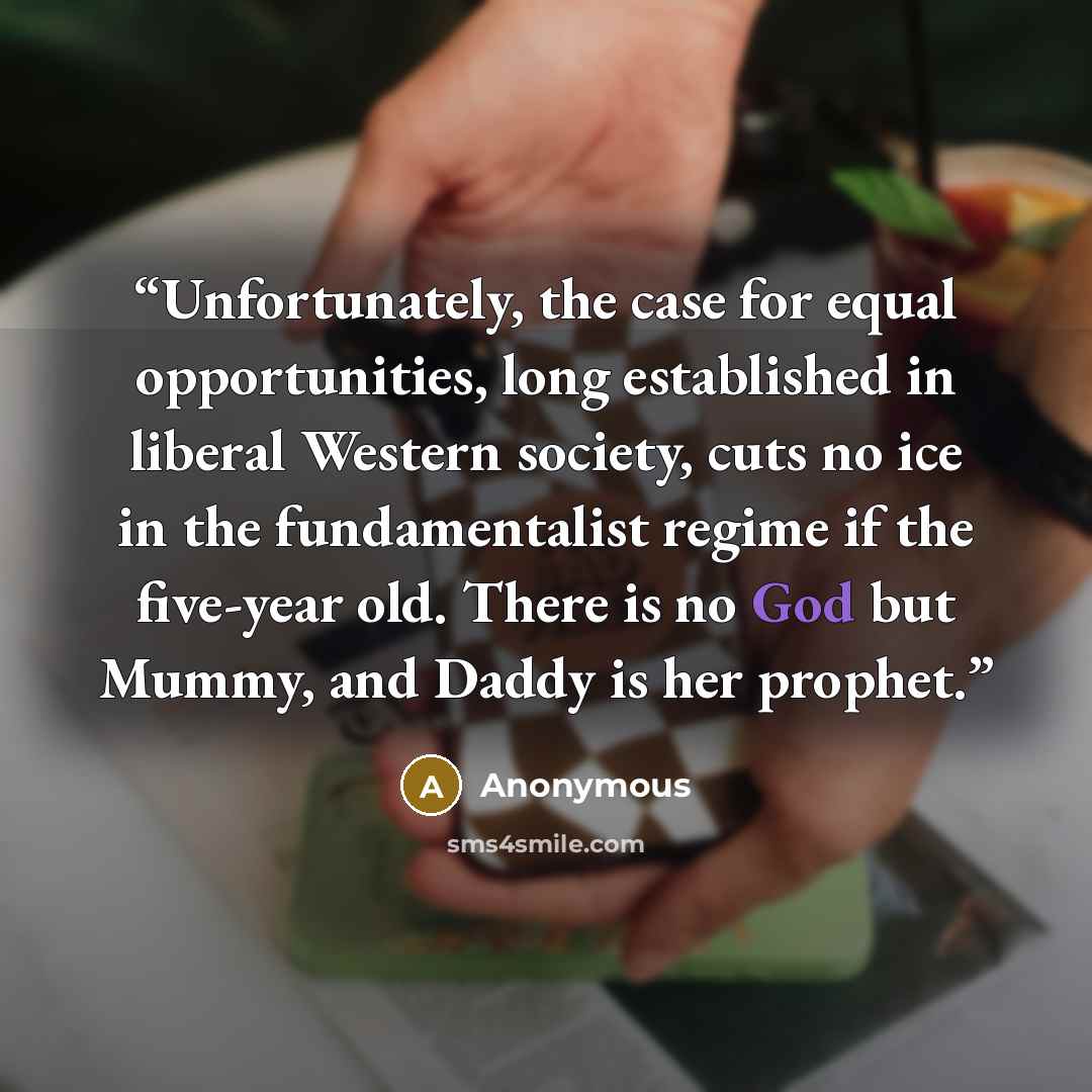 “Unfortunately, the case for equal opportunities, long established in liberal Western society, cuts no ice in the fundamentalist regime if the five-year old. There is no God but Mummy, and Daddy is her prophet.” quote by Anonymous