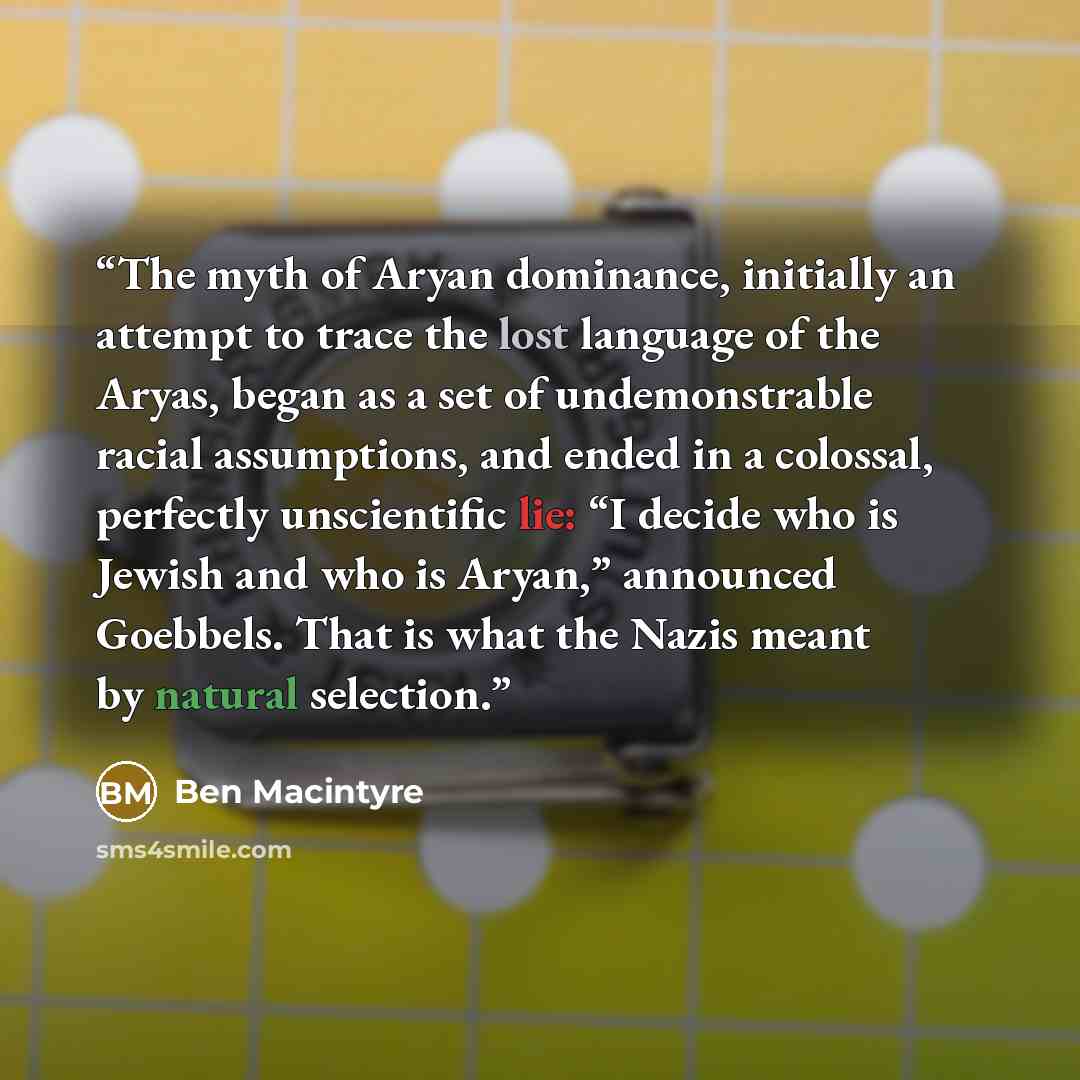 “The myth of Aryan dominance, initially an attempt to trace the lost language of the Aryas, began as a set of undemonstrable racial assumptions, and ended in a colossal, perfectly unscientific lie: “I decide who is Jewish and who is Aryan,” announced Goebbels. That is what the Nazis meant by…” quote by Ben Macintyre
