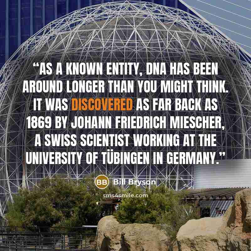 “As a known entity, DNA has been around longer than you might think. It was discovered as far back as 1869 by Johann Friedrich Miescher, a Swiss scientist working at the University of Tübingen in Germany.” quote by Bill Bryson