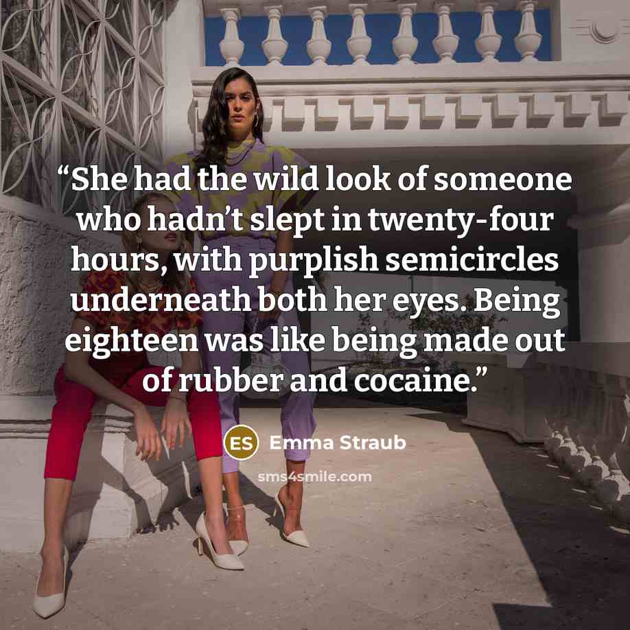 “She had the wild look of someone who hadn’t slept in twenty-four hours, with purplish semicircles underneath both her eyes. Being eighteen was like being made out of rubber and cocaine.” quote by Emma Straub