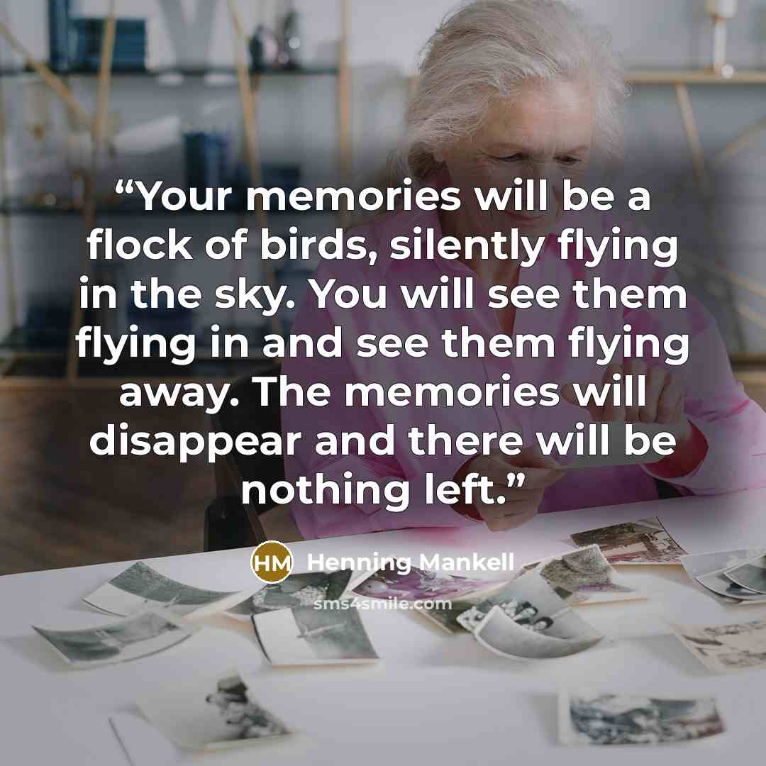 “Your memories will be a flock of birds, silently flying in the sky. You will see them flying in and see them flying away. The memories will disappear and there will be nothing left.” quote by Henning Mankell