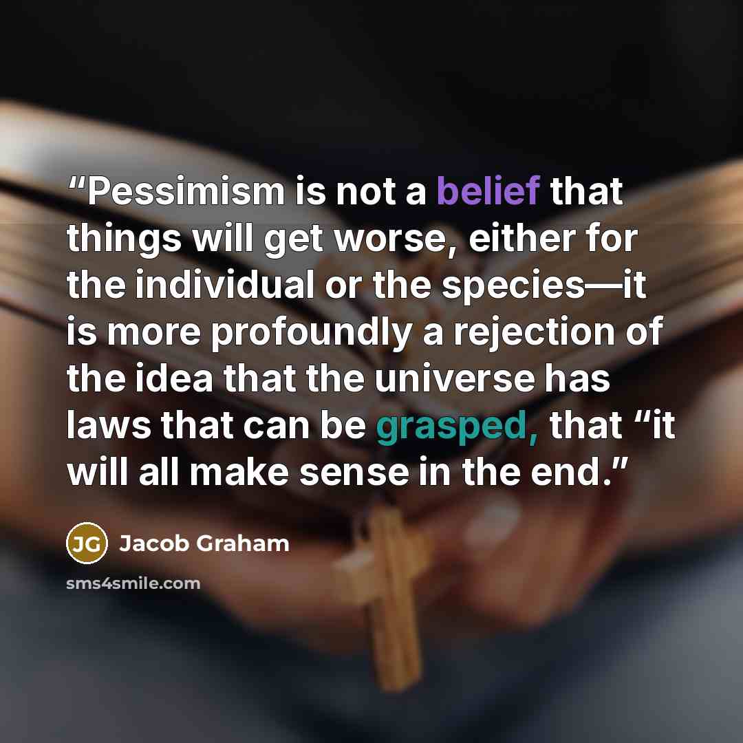 “Pessimism is not a belief that things will get worse, either for the individual or the species—it is more profoundly a rejection of the idea that the universe has laws that can be grasped, that “it will all make sense in the end.” quote by Jacob Graham