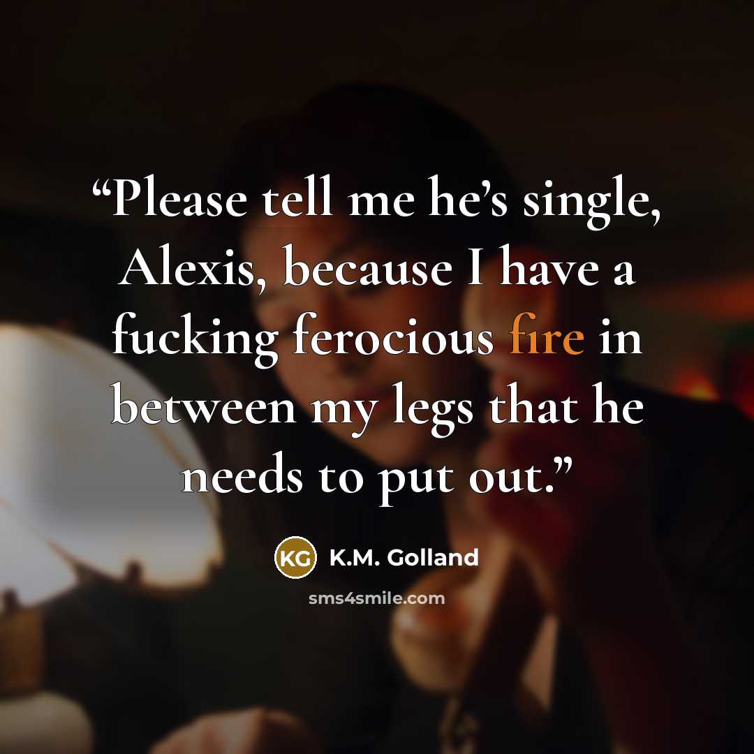“Please tell me he’s single, Alexis, because I have a fucking ferocious fire in between my legs that he needs to put out.” quote by K.M. Golland