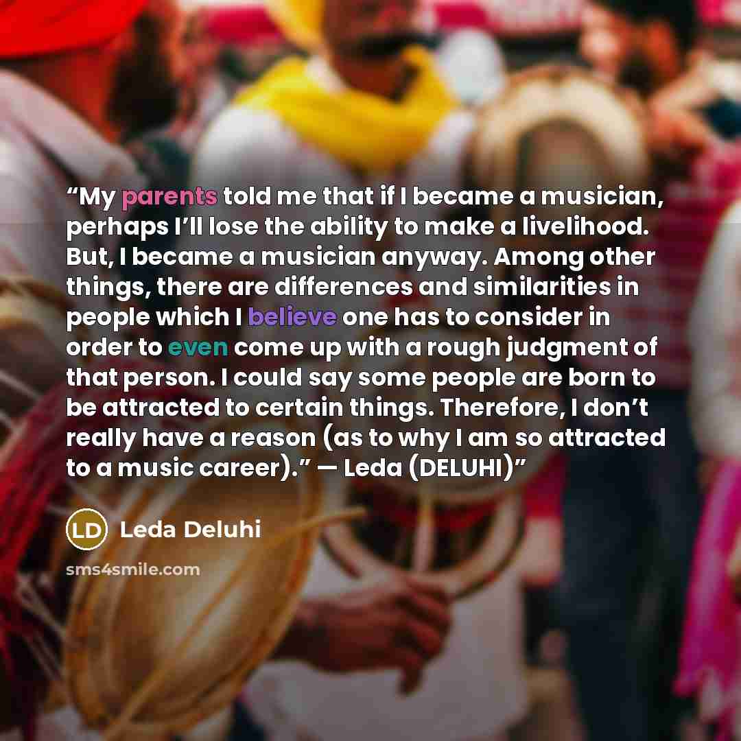 “My parents told me that if I became a musician, perhaps I’ll lose the ability to make a livelihood. But, I became a musician anyway. Among other things, there are differences and similarities in people which I believe one has to consider in order to even come up with a rough judgment of that…” quote by Leda Deluhi