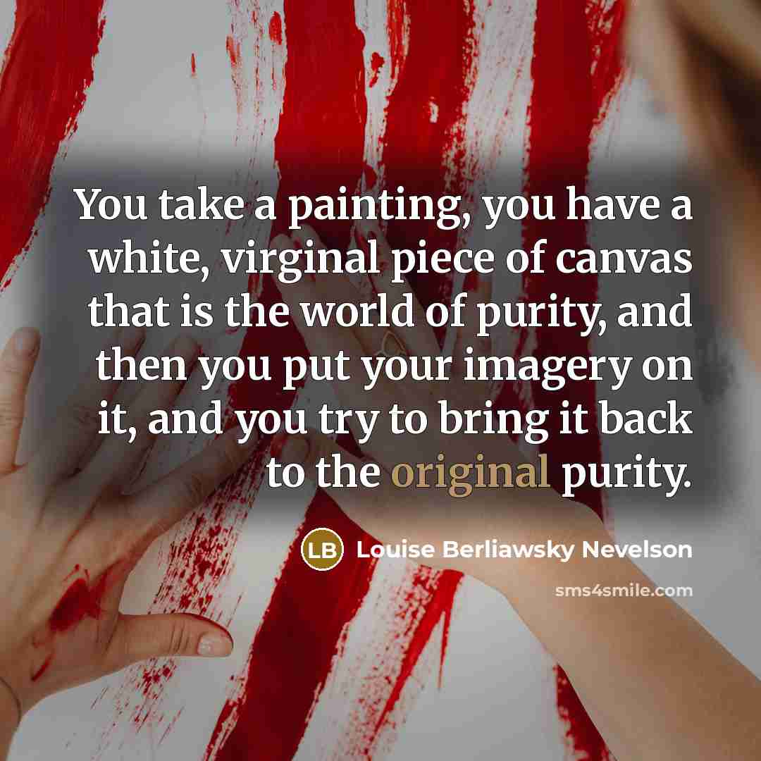 “You take a painting, you have a white, virginal piece of canvas that is the world of purity, and then you put your imagery on it, and you try to bring it back to the original purity.” quote by Louise Berliawsky Nevelson