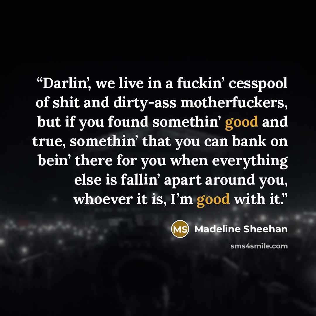 “Darlin’, we live in a fuckin’ cesspool of shit and dirty-ass motherfuckers, but if you found somethin’ good and true, somethin’ that you can bank on bein’ there for you when everything else is fallin’ apart around you, whoever it is, I’m good with it.” quote by Madeline Sheehan
