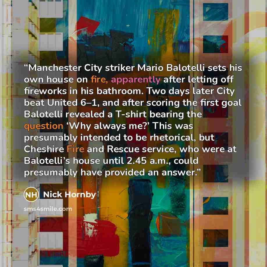 “Manchester City striker Mario Balotelli sets his own house on fire, apparently after letting off fireworks in his bathroom. Two days later City beat United 6–1, and after scoring the first goal Balotelli revealed a T-shirt bearing the question ‘Why always me?’ This was presumably intended to be…” quote by Nick Hornby