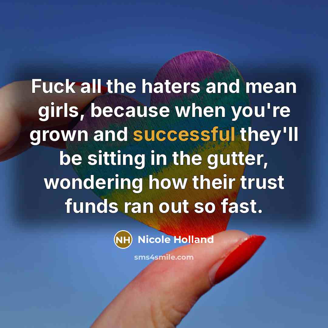 “Fuck all the haters and mean girls, because when you're grown and successful they'll be sitting in the gutter, wondering how their trust funds ran out so fast.” quote by Nicole Holland