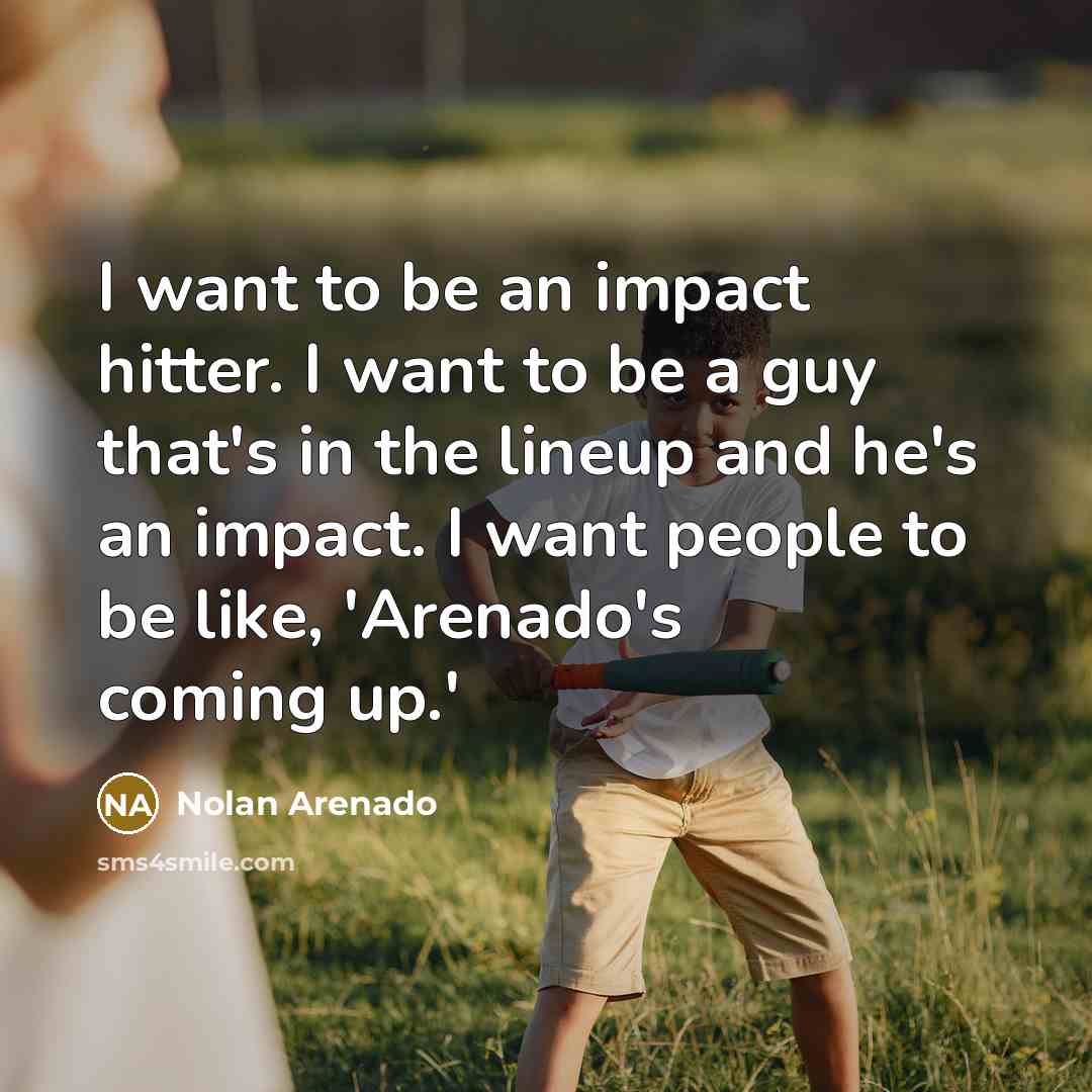 “I want to be an impact hitter. I want to be a guy that's in the lineup and he's an impact. I want people to be like, 'Arenado's coming up.'” quote by Nolan Arenado