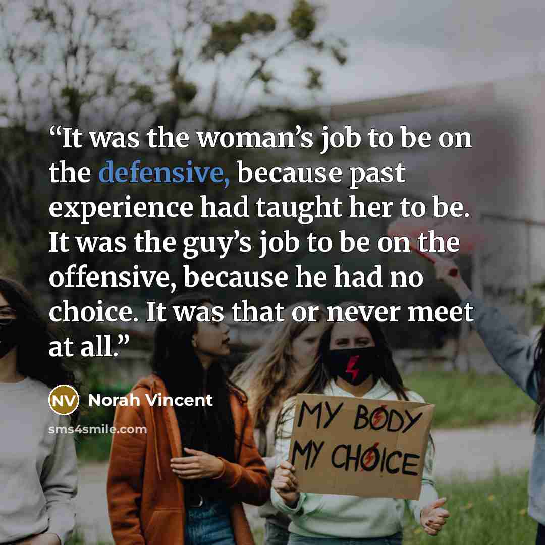 “It was the woman’s job to be on the defensive, because past experience had taught her to be. It was the guy’s job to be on the offensive, because he had no choice. It was that or never meet at all.” quote by Norah Vincent