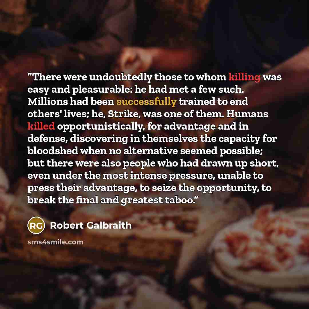 “There were undoubtedly those to whom killing was easy and pleasurable: he had met a few such. Millions had been successfully trained to end others' lives; he, Strike, was one of them. Humans killed opportunistically, for advantage and in defense, discovering in themselves the capacity for…” quote by Robert Galbraith