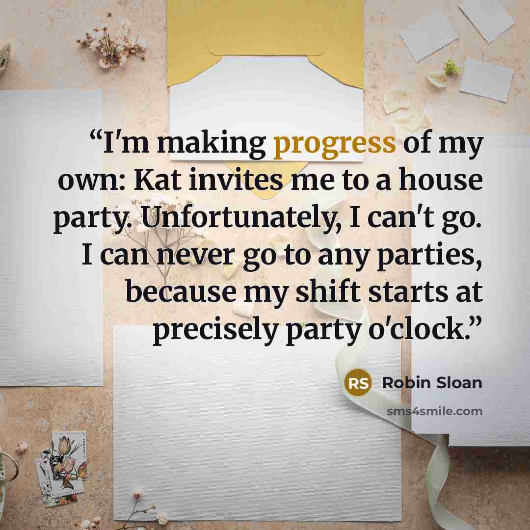 “I'm making progress of my own: Kat invites me to a house party. Unfortunately, I can't go. I can never go to any parties, because my shift starts at precisely party o'clock.” quote by Robin Sloan