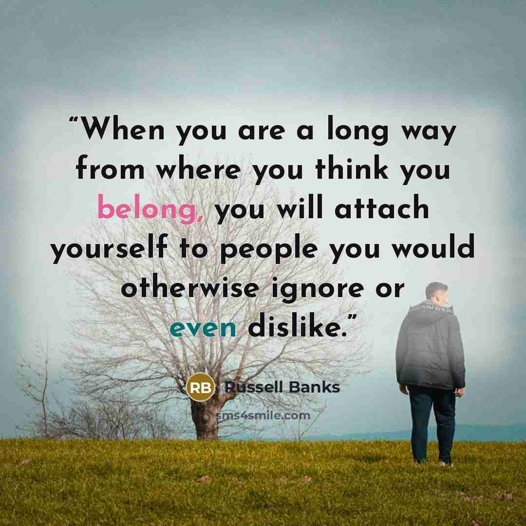 “When you are a long way from where you think you belong, you will attach yourself to people you would otherwise ignore or even dislike.” quote by Russell Banks