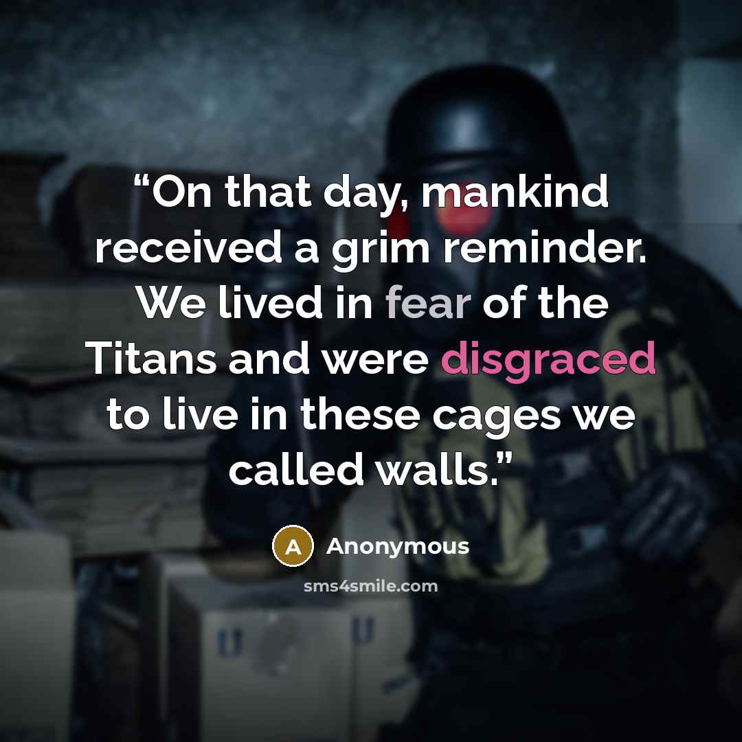 “On that day, mankind received a grim reminder. We lived in fear of the Titans and were disgraced to live in these cages we called walls.” quote by Anonymous