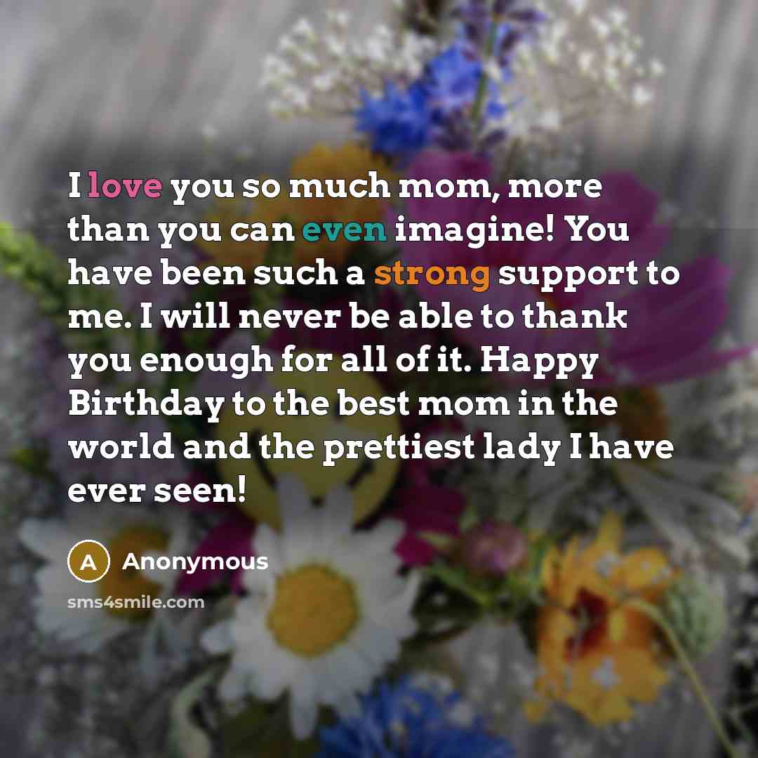“I love you so much mom, more than you can even imagine! You have been such a strong support to me. I will never be able to thank you enough for all of it. Happy Birthday to the best mom in the world and the prettiest lady I have ever seen!” quote by Anonymous