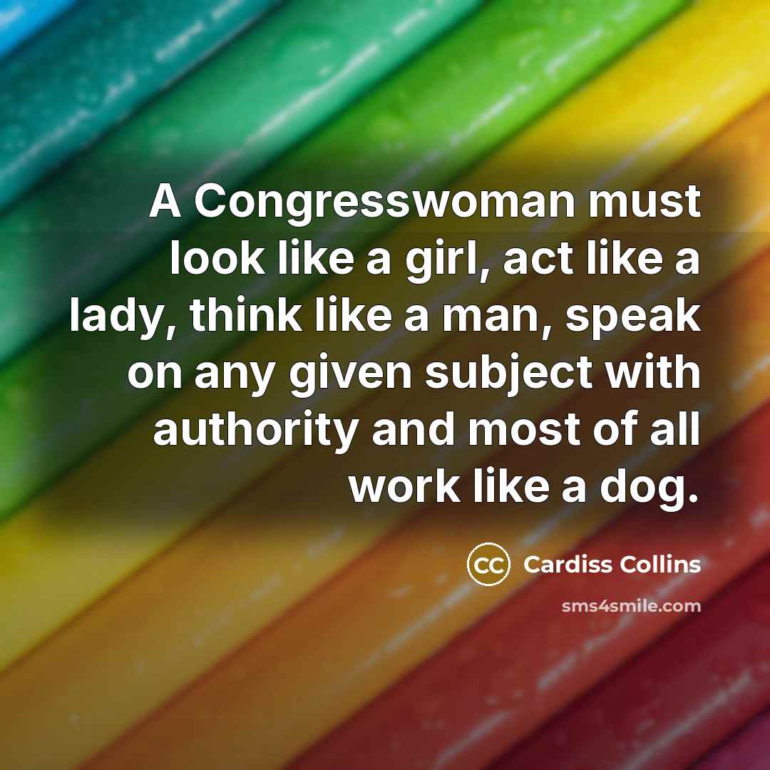 “A Congresswoman must look like a girl, act like a lady, think like a man, speak on any given subject with authority and most of all work like a dog.” quote by Cardiss Collins