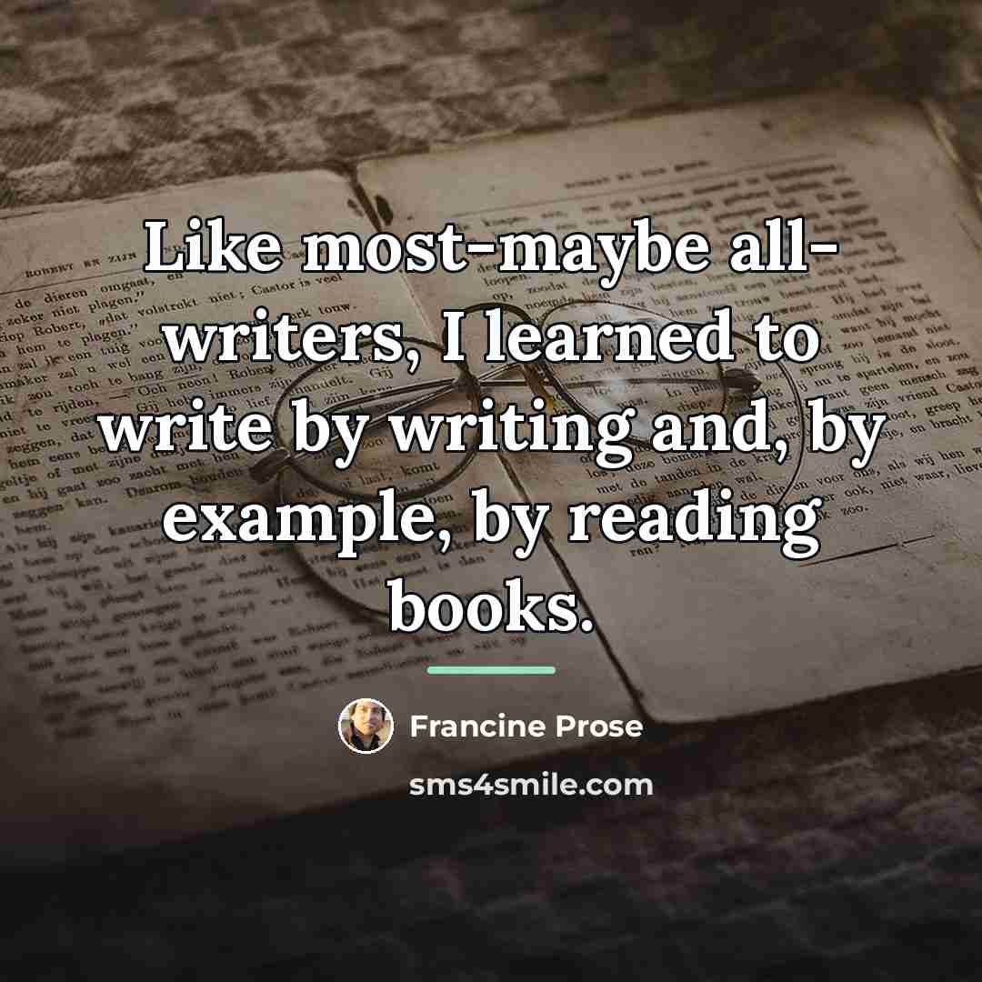 “Like most-maybe all- writers, I learned to write by writing…” quote by Francine Prose