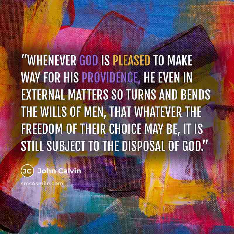 “whenever God is pleased to make way for his providence, he even in external matters so turns and bends the wills of men, that whatever the freedom of their choice may be, it is still subject to the disposal of God.” quote by John Calvin