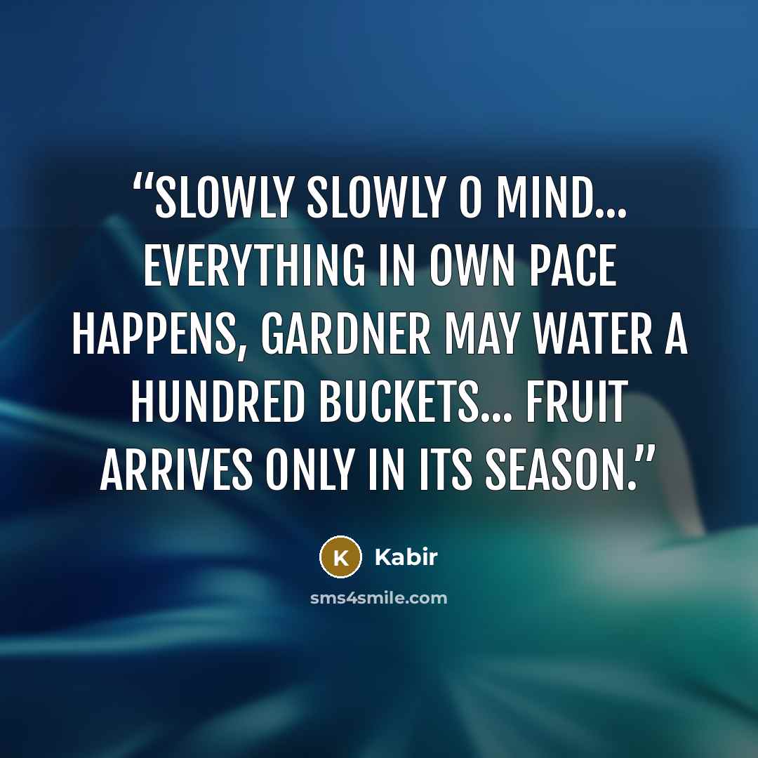 “Slowly slowly O mind... Everything in own pace happens, Gardner may water a hundred buckets... Fruit arrives only in its season.” quote by Kabir