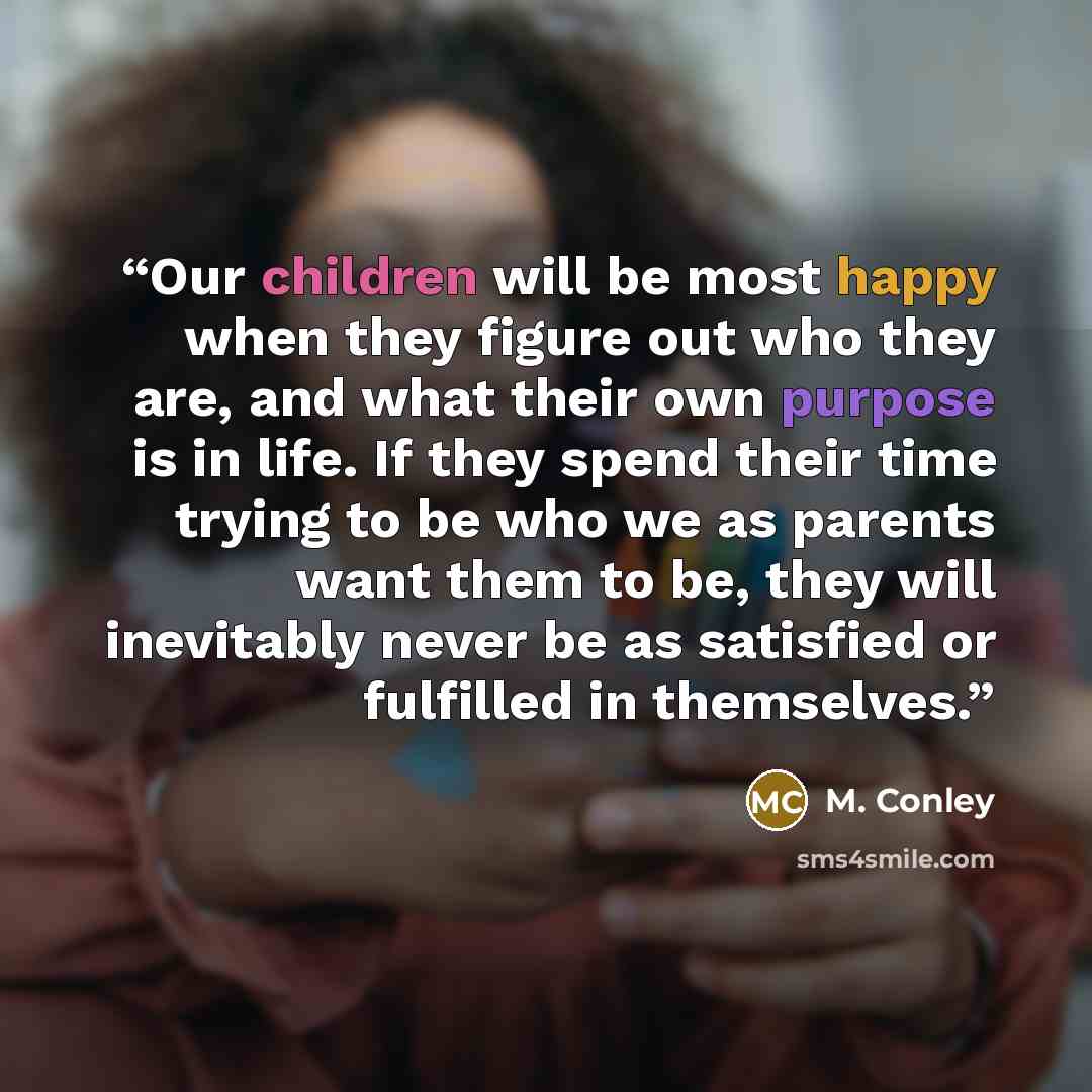 “Our children will be most happy when they figure out who they are, and what their own purpose is in life. If they spend their time trying to be who we as parents want them to be, they will inevitably never be as satisfied or fulfilled in themselves.” quote by M. Conley