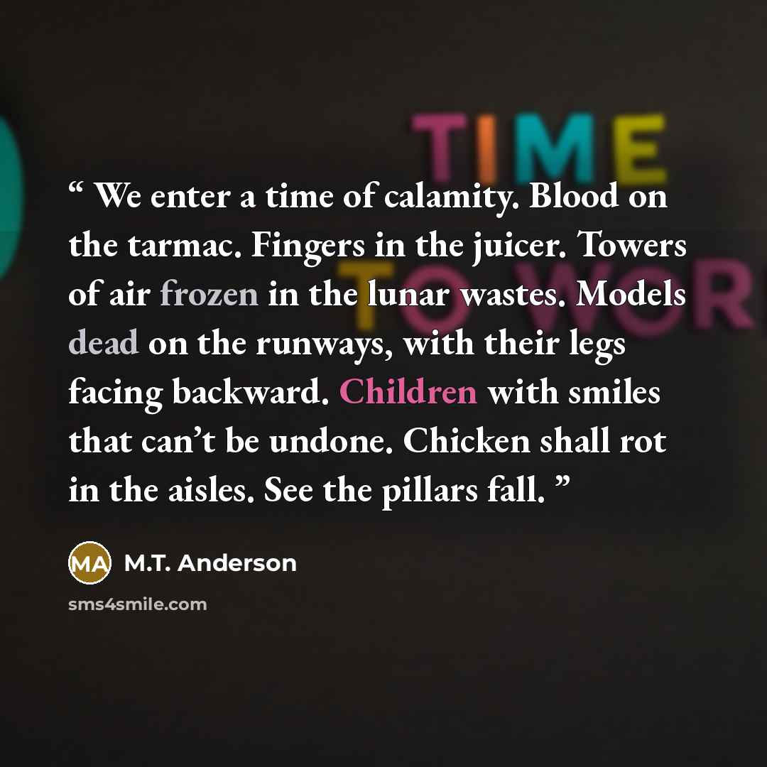 “We enter a time of calamity. Blood on the tarmac. Fingers in the juicer. Towers of air frozen in the lunar wastes. Models dead on the runways, with their legs facing backward. Children with smiles that can’t be undone. Chicken shall rot in the aisles. See the pillars fall.” quote by M.T. Anderson