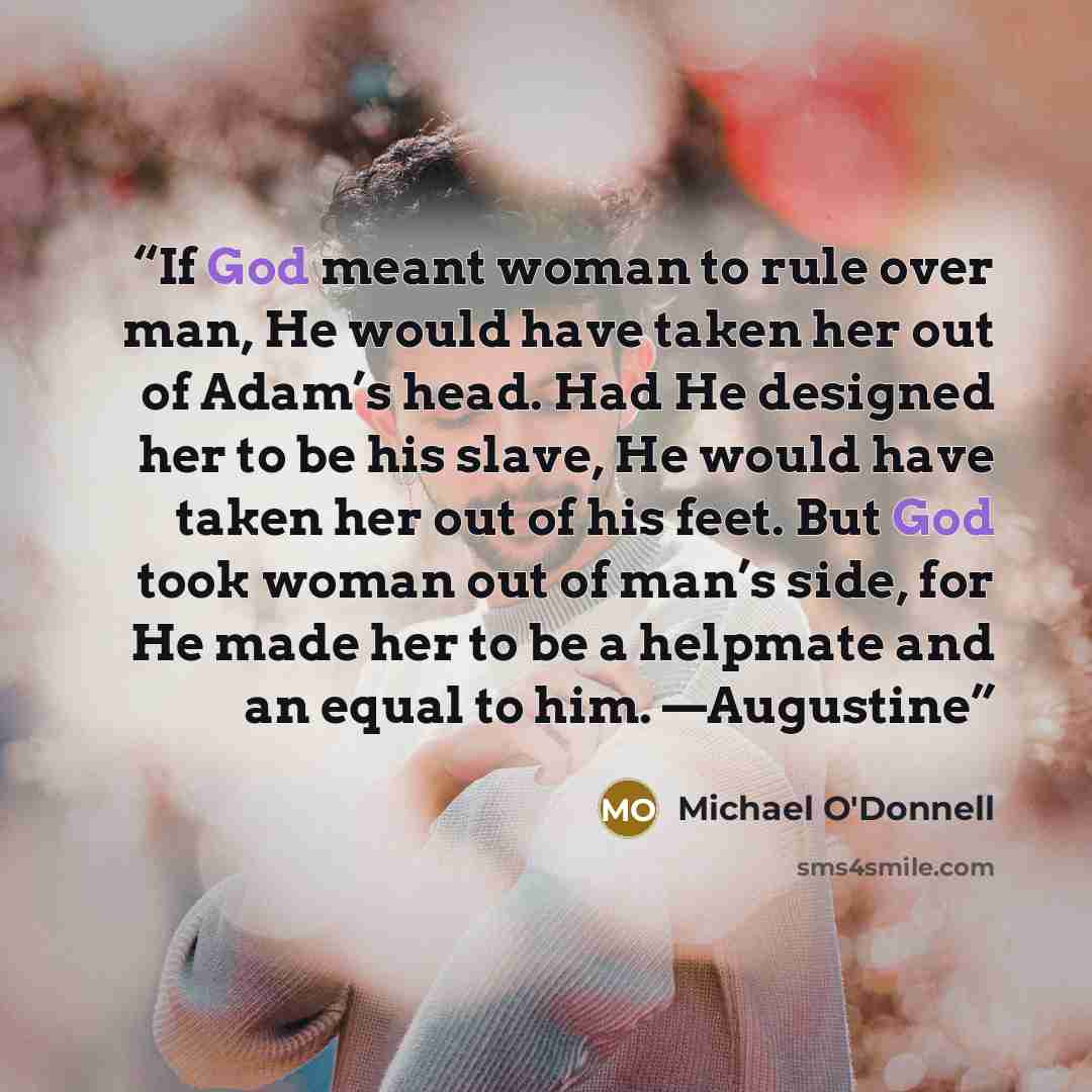 “If God meant woman to rule over man, He would have taken her out of Adam’s head. Had He designed her to be his slave, He would have taken her out of his feet. But God took woman out of man’s side, for He made her to be a helpmate and an equal to him. —Augustine” quote by Michael O'Donnell