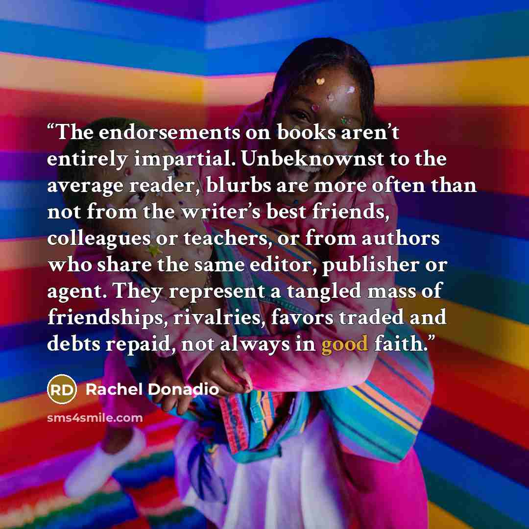 “The endorsements on books aren’t entirely impartial. Unbeknownst to the average reader, blurbs are more often than not from the writer’s best friends, colleagues or teachers, or from authors who share the same editor, publisher or agent. They represent a tangled mass of friendships, rivalries…” quote by Rachel Donadio